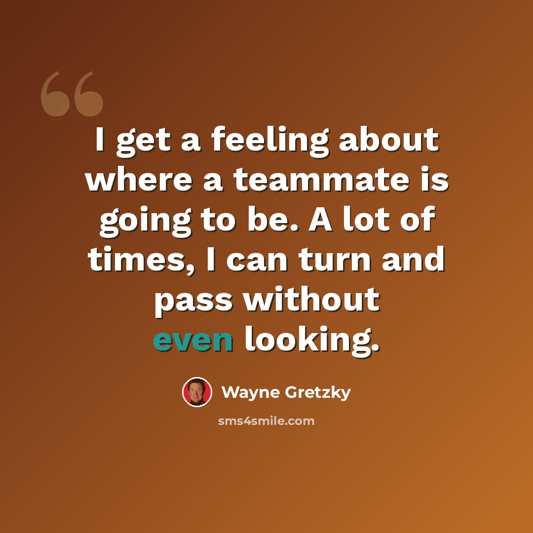 “I get a feeling about where a teammate is going to be. A lot of times, I can turn and pass without even looking.” quote by Wayne Gretzky