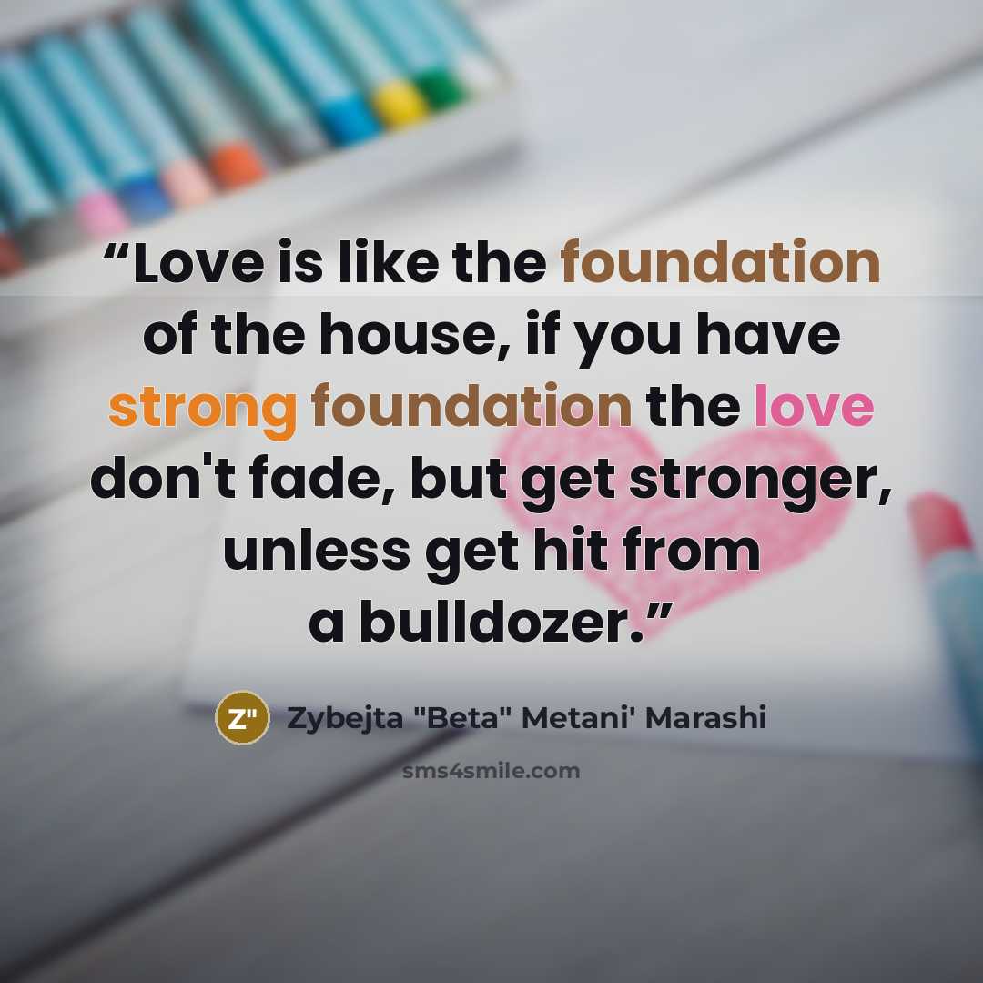 “Love is like the foundation of the house, if you have strong foundation the love don't fade, but get stronger, unless get hit from a bulldozer.” quote by Zybejta "Beta" Metani' Marashi