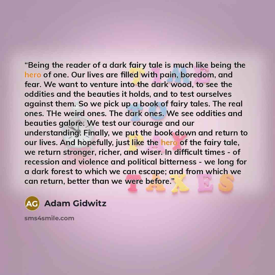“Being the reader of a dark fairy tale is much like being the hero of one. Our lives are filled with pain, boredom, and fear. We want to venture into the dark wood, to see the oddities and the beauties it holds, and to test ourselves against them. So we pick up a book of fairy tales. The real ones…” quote by Adam Gidwitz