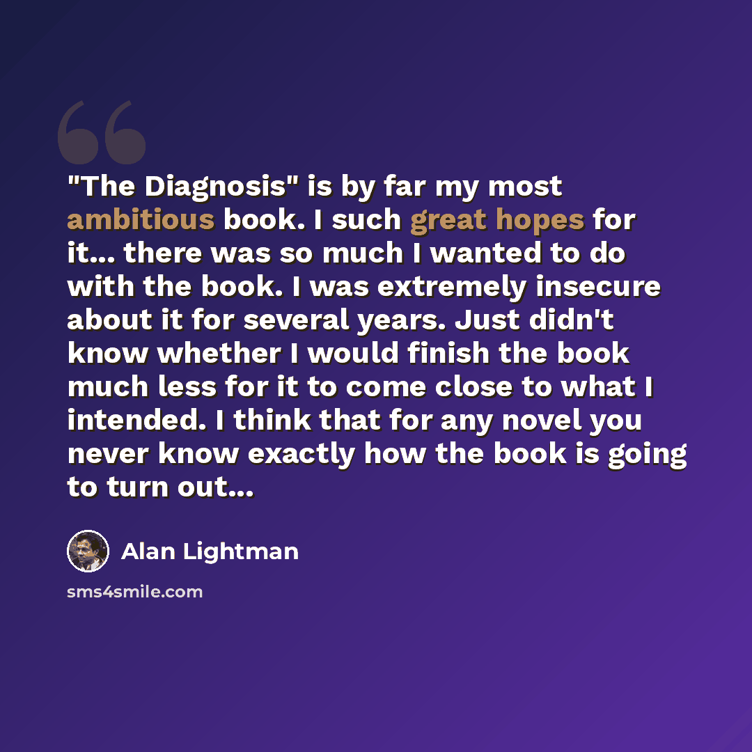 “"The Diagnosis" is by far my most ambitious book. I such great hopes for it... there was so much I wanted to do with the book. I was extremely insecure about it for several years. Just didn't know whether I would finish the book much less for it to come close to what I intended. I think that for…” quote by Alan Lightman