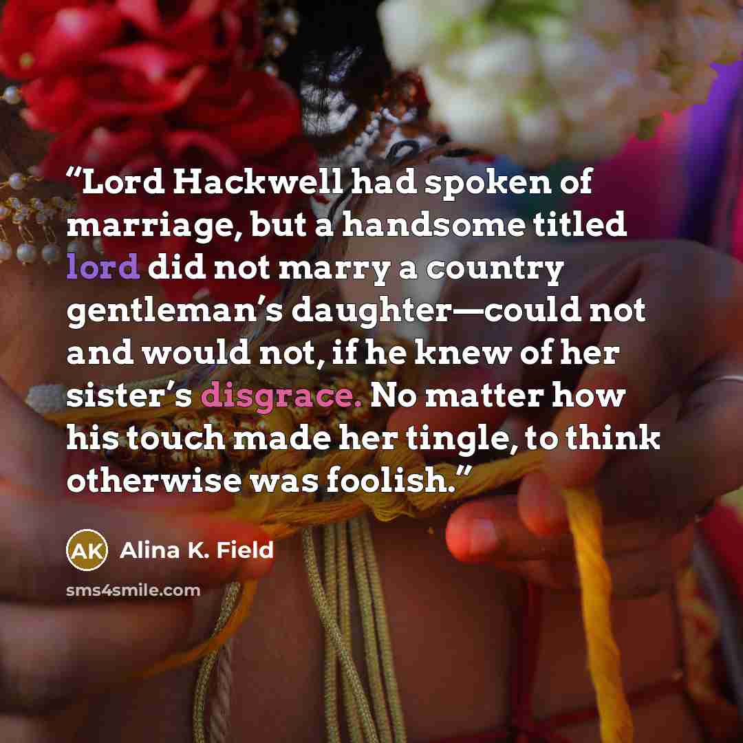 “Lord Hackwell had spoken of marriage, but a handsome titled lord did not marry a country gentleman’s daughter—could not and would not, if he knew of her sister’s disgrace. No matter how his touch made her tingle, to think otherwise was foolish.” quote by Alina K. Field