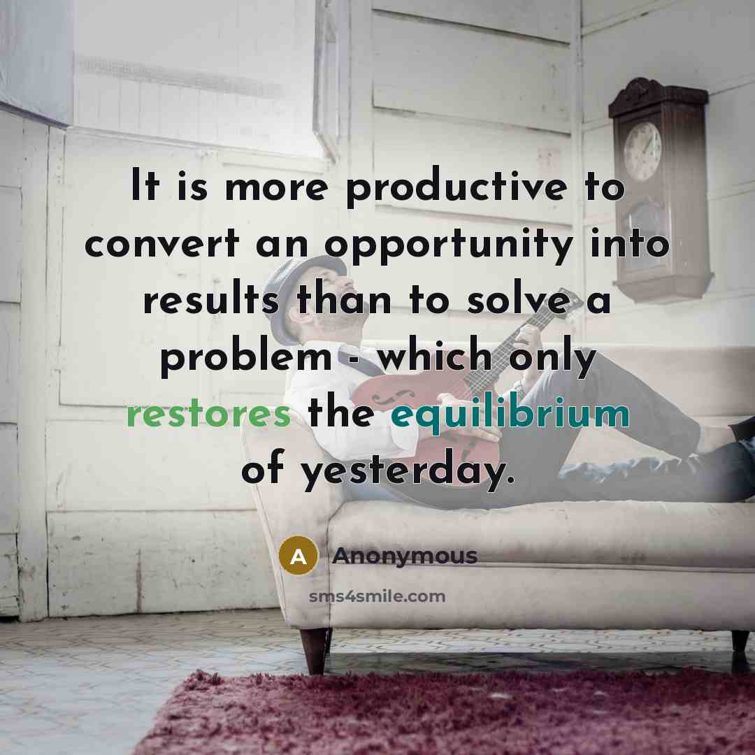“It is more productive to convert an opportunity into results than to solve a problem - which only restores the equilibrium of yesterday.” quote by Anonymous