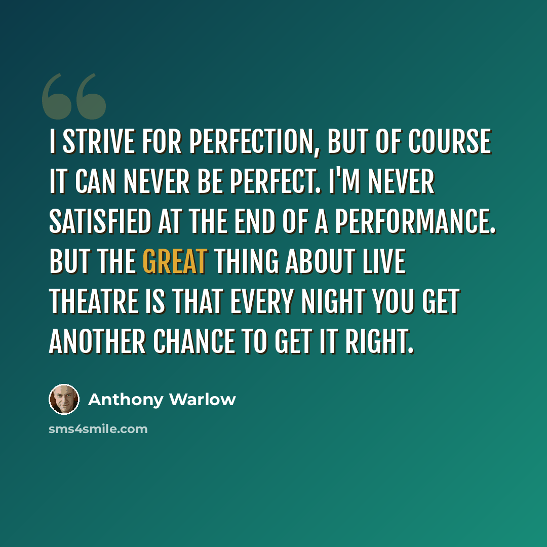 “I strive for perfection, but of course it can never be perfect. I'm never satisfied at the end of a performance. But the great thing about live theatre is that every night you get another chance to get it right.” quote by Anthony Warlow
