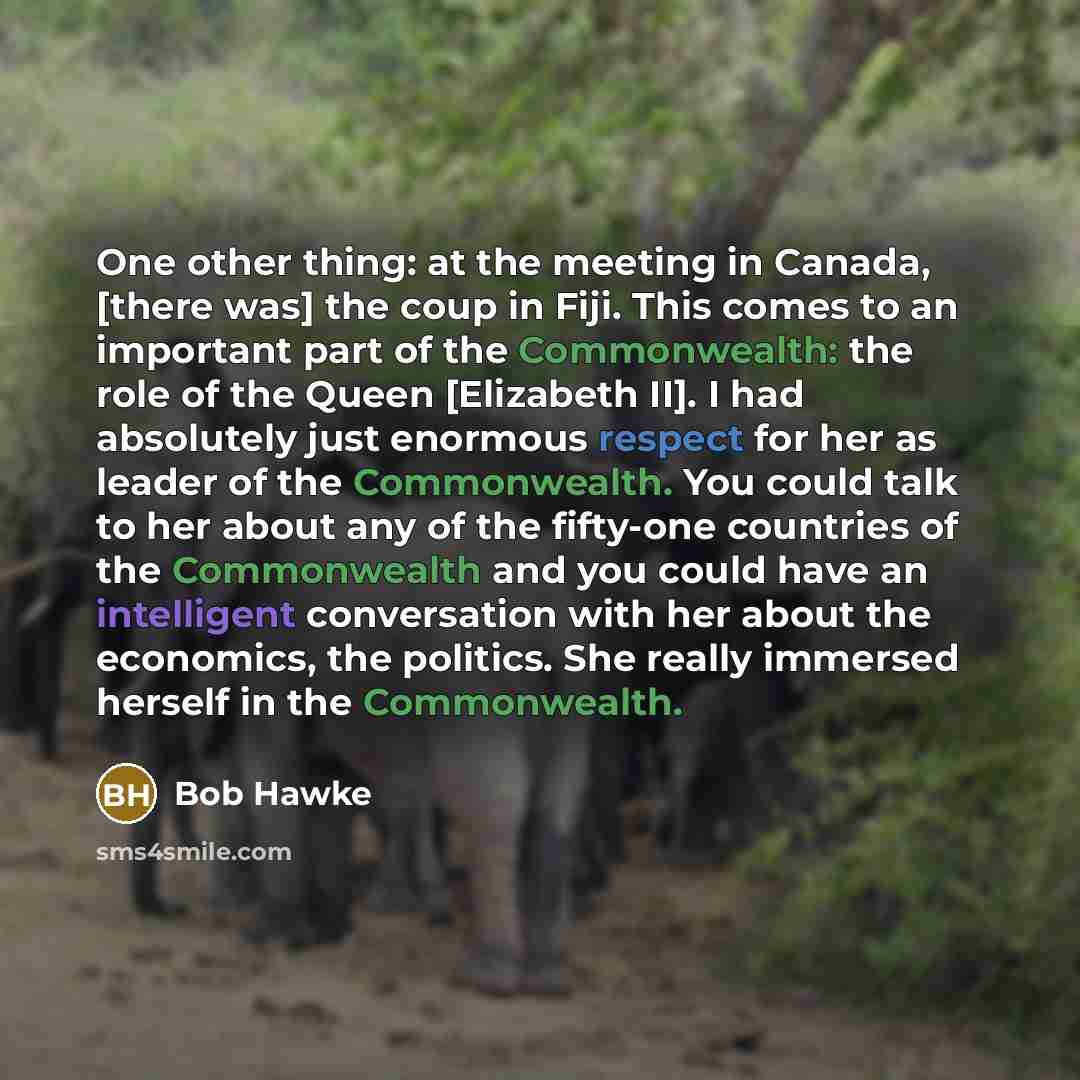 “One other thing: at the meeting in Canada, [there was] the coup in Fiji. This comes to an important part of the Commonwealth: the role of the Queen [Elizabeth II]. I had absolutely just enormous respect for her as leader of the Commonwealth. You could talk to her about any of the fifty-one…” quote by Bob Hawke