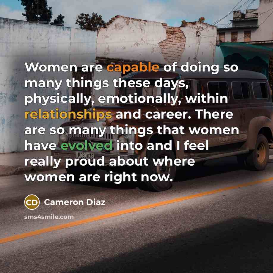 “Women are capable of doing so many things these days, physically, emotionally, within relationships and career. There are so many things that women have evolved into and I feel really proud about where women are right now.” quote by Cameron Diaz