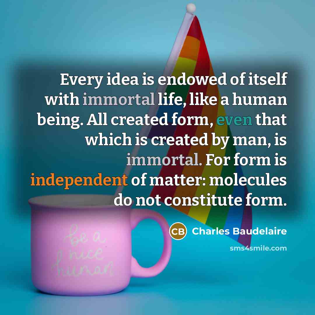 “Every idea is endowed of itself with immortal life, like a human being. All created form, even that which is created by man, is immortal. For form is independent of matter: molecules do not constitute form.” quote by Charles Baudelaire