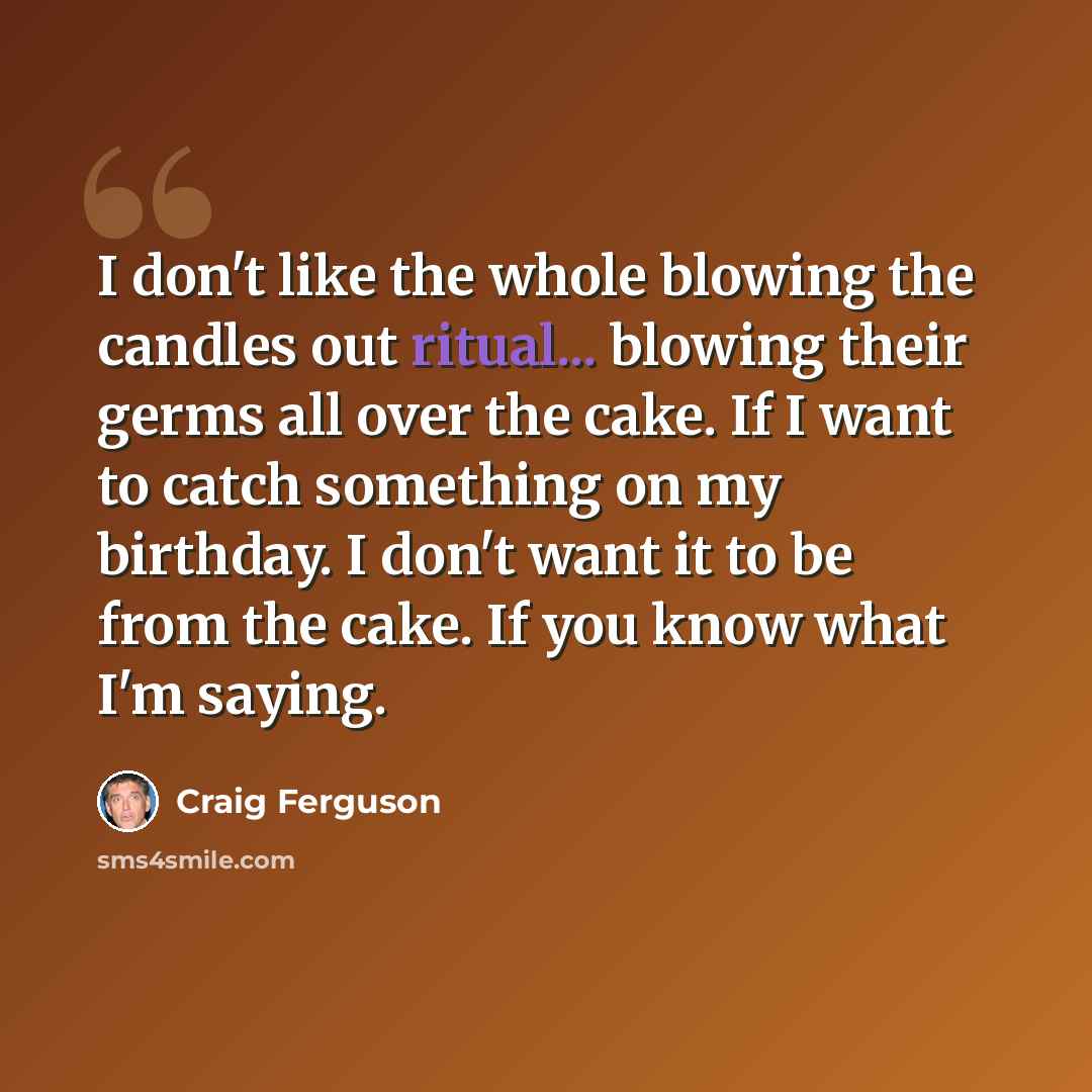 “I don't like the whole blowing the candles out ritual... blowing their germs all over the cake. If I want to catch something on my birthday. I don't want it to be from the cake. If you know what I'm saying.” quote by Craig Ferguson