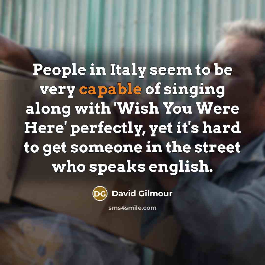 “People in Italy seem to be very capable of singing along with 'Wish You Were Here' perfectly, yet it's hard to get someone in the street who speaks english.” quote by David Gilmour