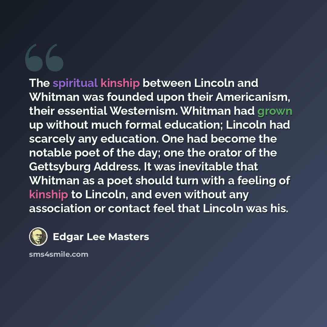 “The spiritual kinship between Lincoln and Whitman was founded upon their Americanism, their essential Westernism. Whitman had grown up without much formal education; Lincoln had scarcely any education. One had become the notable poet of the day; one the orator of the Gettsyburg Address. It was…” quote by Edgar Lee Masters