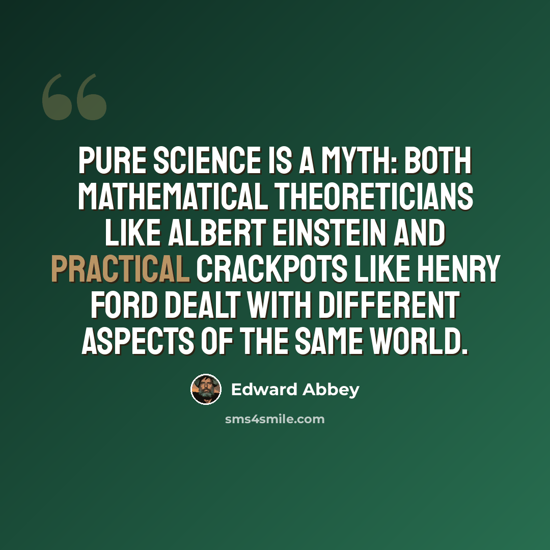 “Pure science is a myth: Both mathematical theoreticians like Albert Einstein and practical crackpots like Henry Ford dealt with different aspects of the same world.” quote by Edward Abbey