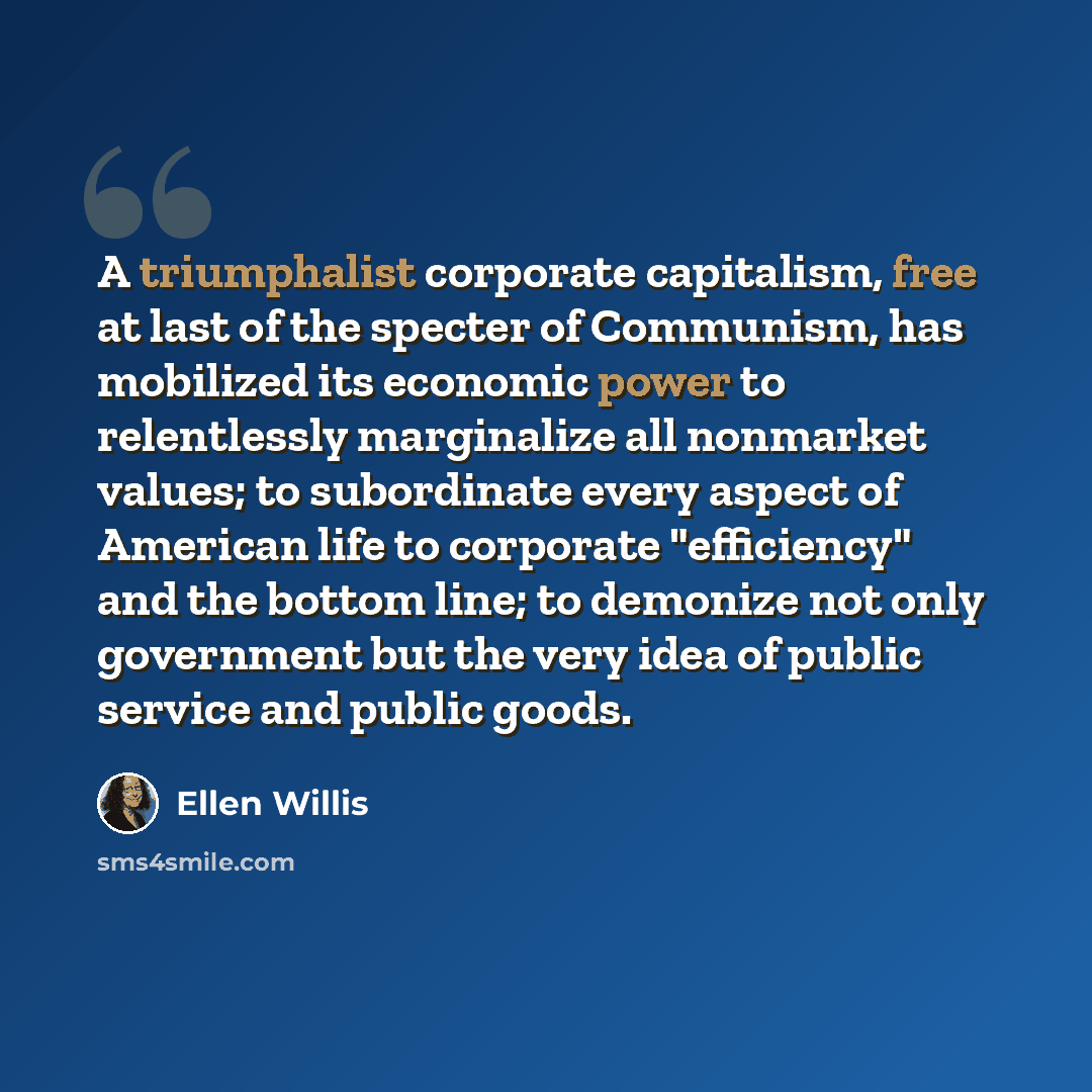 “A triumphalist corporate capitalism, free at last of the specter of Communism, has mobilized its economic power to relentlessly marginalize all nonmarket values; to subordinate every aspect of American life to corporate "efficiency" and the bottom line; to demonize not only government but the very…” quote by Ellen Willis