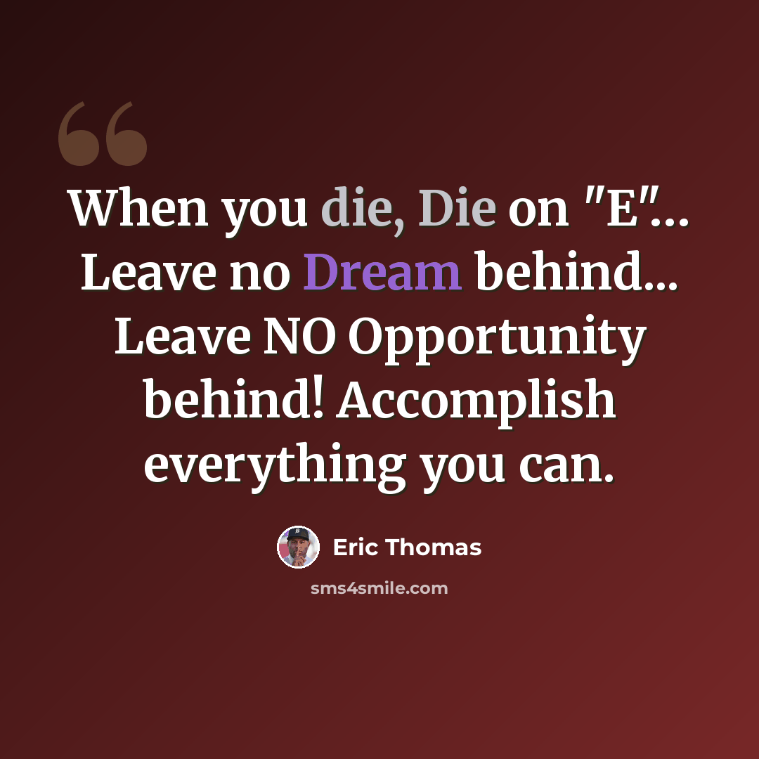 “When you die, Die on "E"… Leave no Dream behind... Leave NO Opportunity behind! Accomplish everything you can.” quote by Eric Thomas