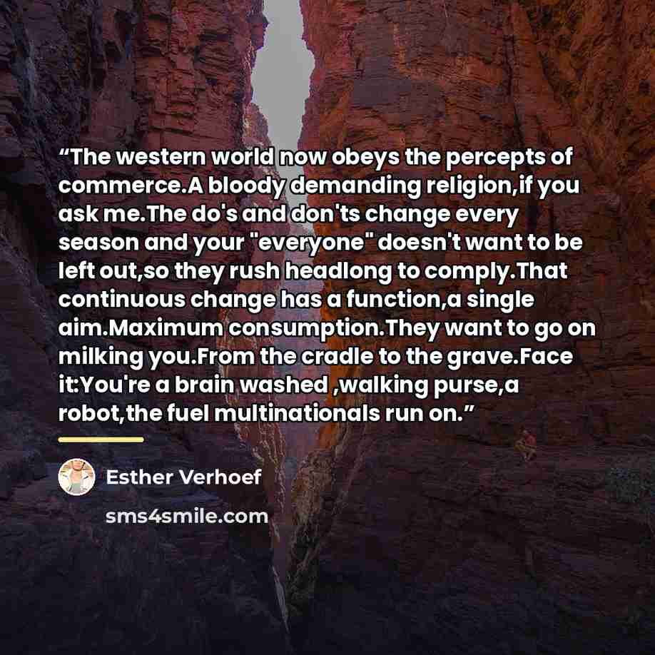 “The western world now obeys the percepts of commerce.A bloody demanding religion,if you ask me.The do's and don'ts change every season and your "everyone" doesn't want to be left out,so they rush headlong to comply.That continuous change has a function,a single aim.Maximum consumption.They want to…” quote by Esther Verhoef