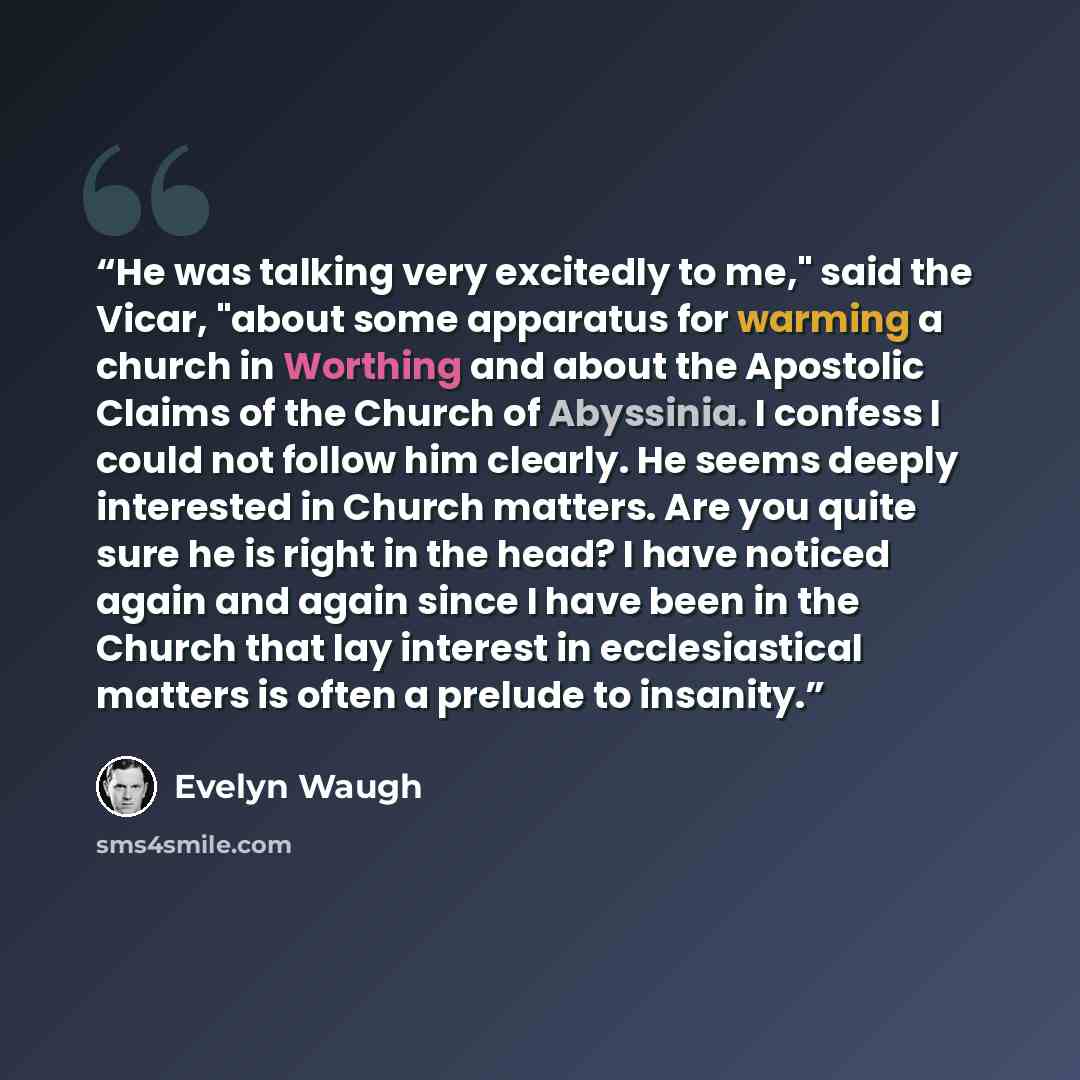 “He was talking very excitedly to me," said the Vicar, "about some apparatus for warming a church in Worthing and about the Apostolic Claims of the Church of Abyssinia. I confess I could not follow him clearly. He seems deeply interested in Church matters. Are you quite sure he is right in the…” quote by Evelyn Waugh