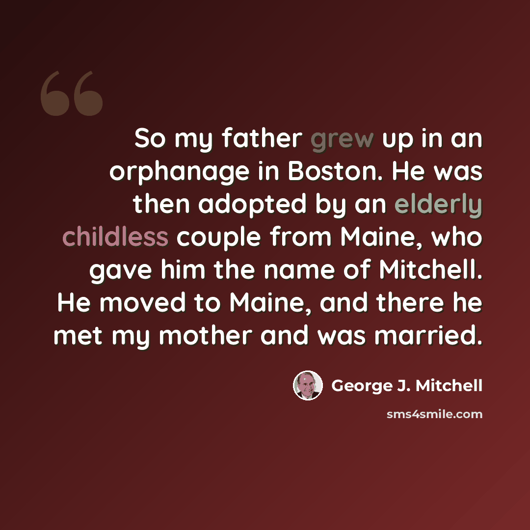 “So my father grew up in an orphanage in Boston. He was then adopted by an elderly childless couple from Maine, who gave him the name of Mitchell. He moved to Maine, and there he met my mother and was married.” quote by George J. Mitchell