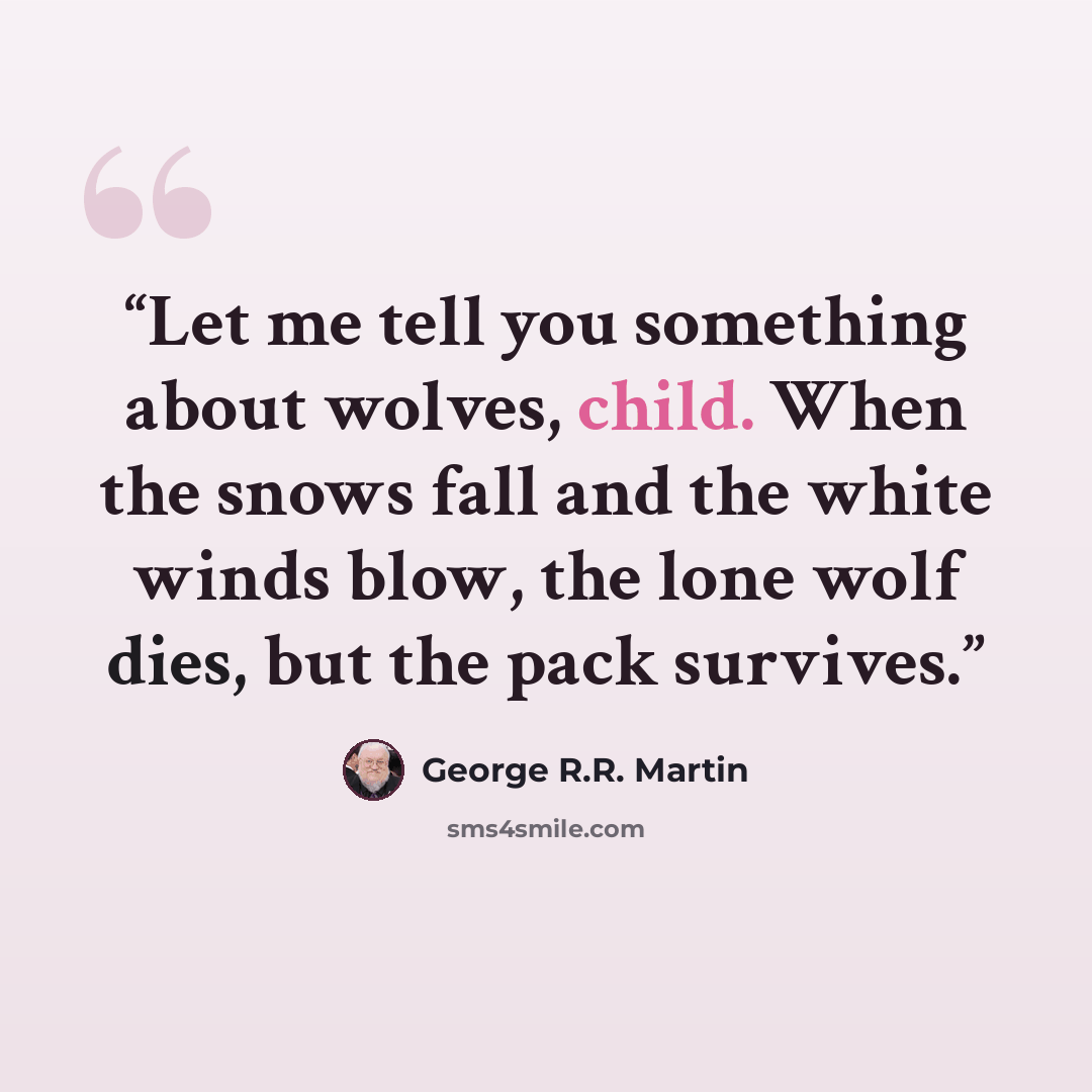 “Let me tell you something about wolves, child. When the snows fall and the white winds blow, the lone wolf dies, but the pack survives.” quote by George R.R. Martin