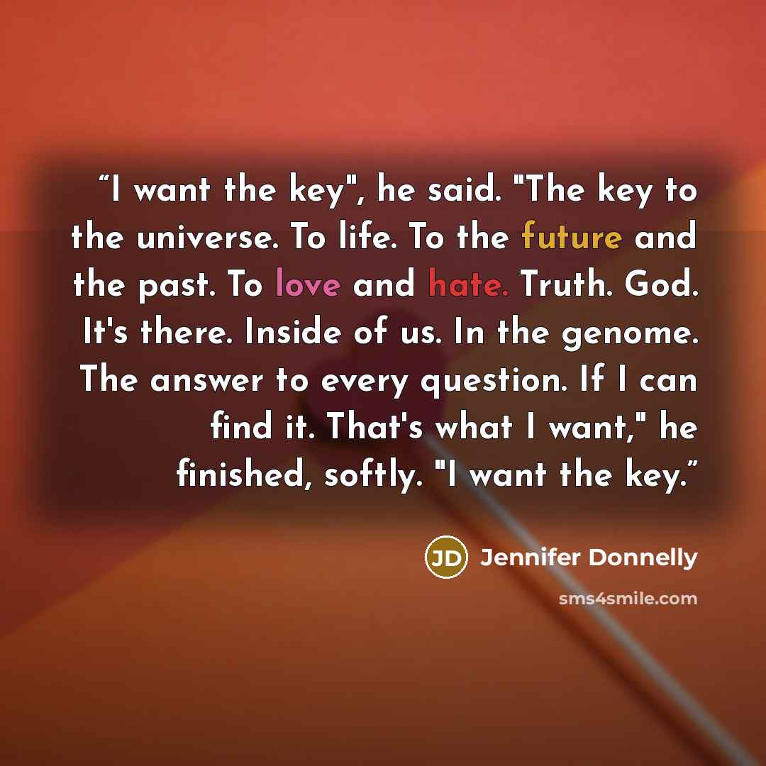“I want the key", he said. "The key to the universe. To life. To the future and the past. To love and hate. Truth. God. It's there. Inside of us. In the genome. The answer to every question. If I can find it. That's what I want," he finished, softly. "I want the key.” quote by Jennifer Donnelly