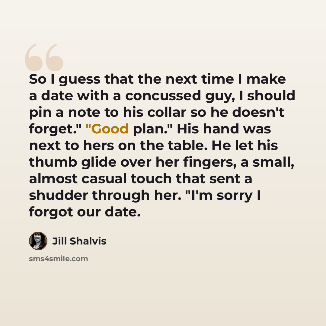 “So I guess that the next time I make a date with a concussed guy, I should pin a note to his collar so he doesn't forget." "Good plan." His hand was next to hers on the table. He let his thumb glide over her fingers, a small, almost casual touch that sent a shudder through her. "I'm sorry I forgot…” quote by Jill Shalvis
