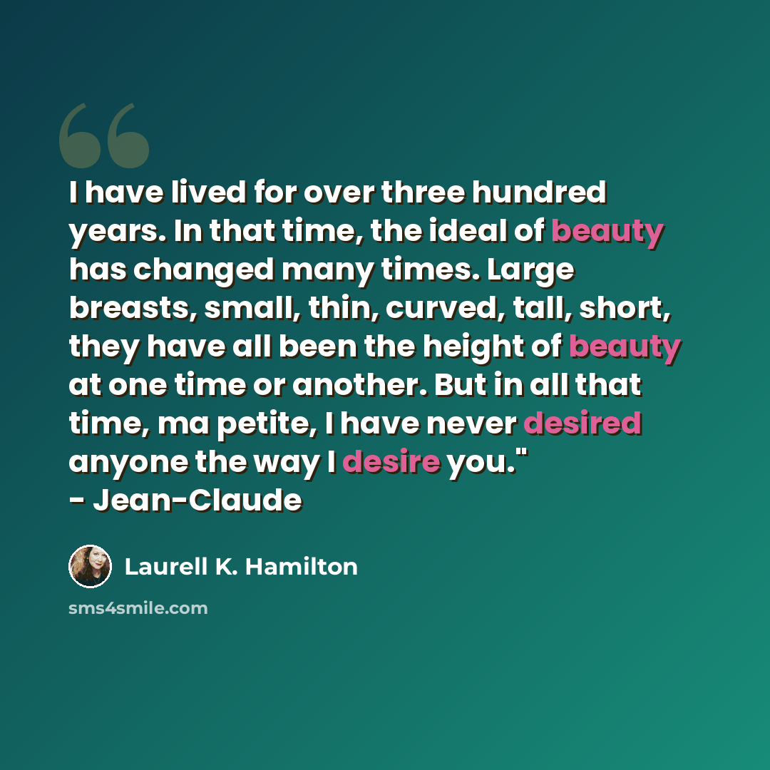 “I have lived for over three hundred years. In that time, the ideal of beauty has changed many times. Large breasts, small, thin, curved, tall, short, they have all been the height of beauty at one time or another. But in all that time, ma petite, I have never desired anyone the way I desire you."…” quote by Laurell K. Hamilton