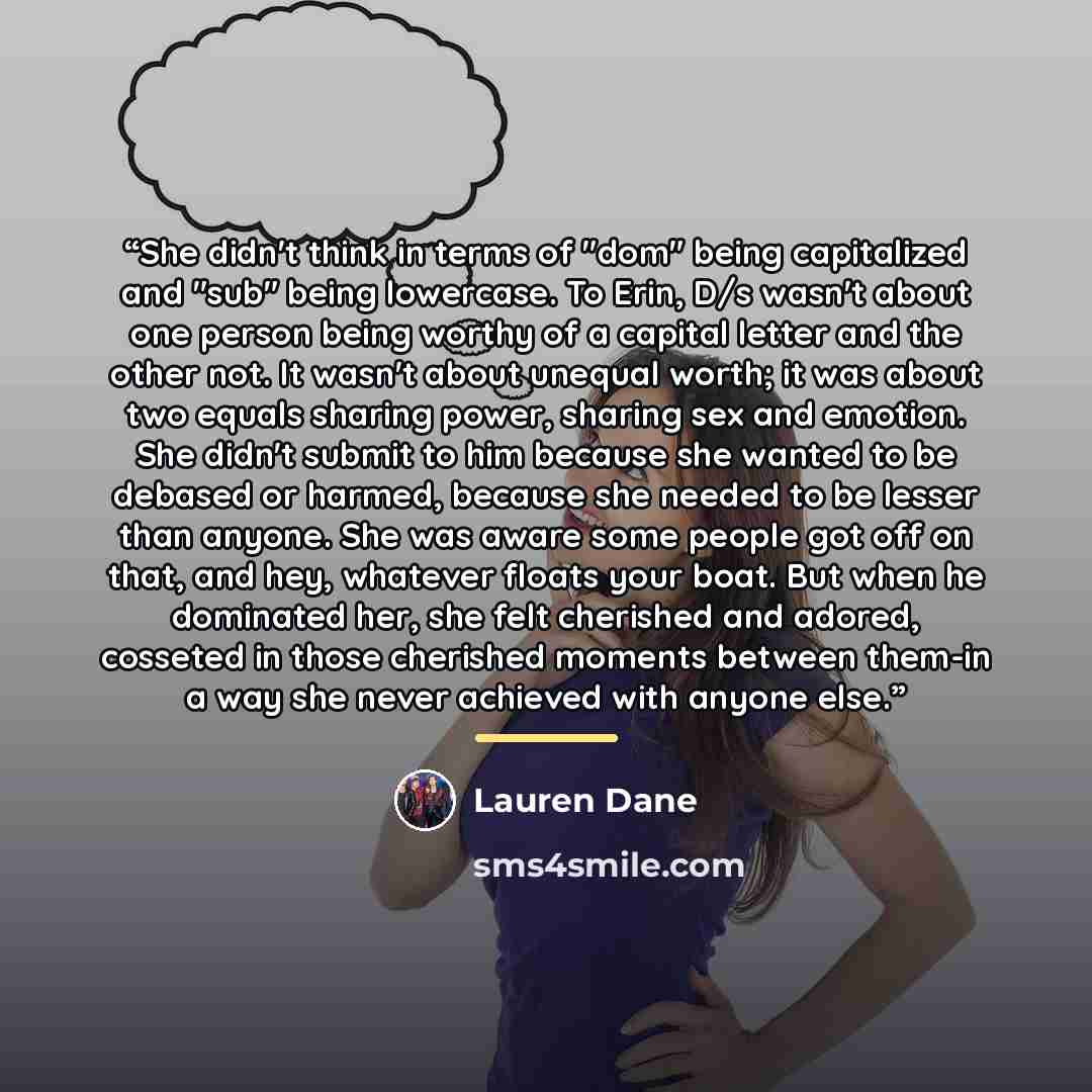 “She didn't think in terms of "dom" being capitalized and "sub" being lowercase. To Erin, D/s wasn't about one person being worthy of a capital letter and the other not. It wasn't about unequal worth; it was about two equals sharing power, sharing sex and emotion. She didn't submit to him because…” quote by Lauren Dane