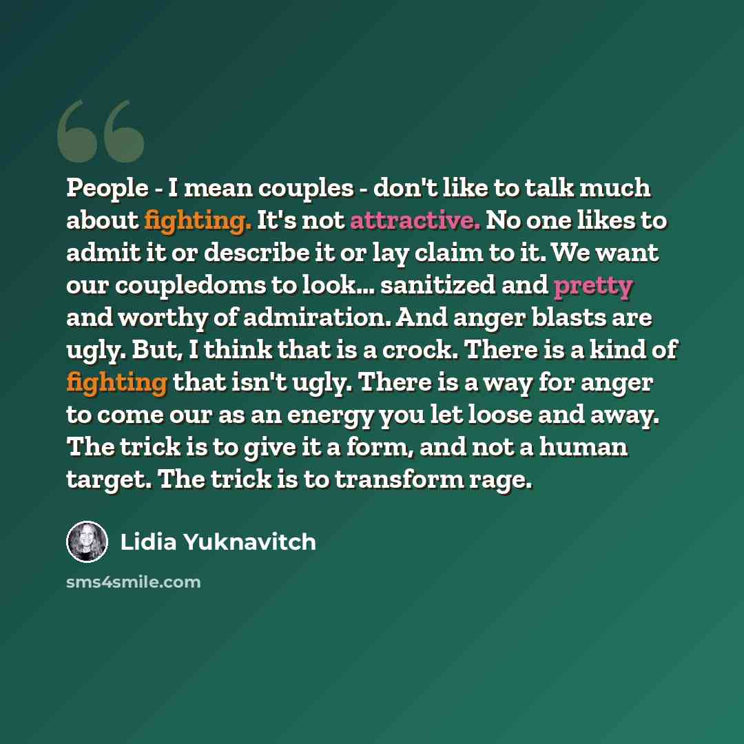 “People - I mean couples - don't like to talk much about fighting. It's not attractive. No one likes to admit it or describe it or lay claim to it. We want our coupledoms to look... sanitized and pretty and worthy of admiration. And anger blasts are ugly. But, I think that is a crock. There is a…” quote by Lidia Yuknavitch