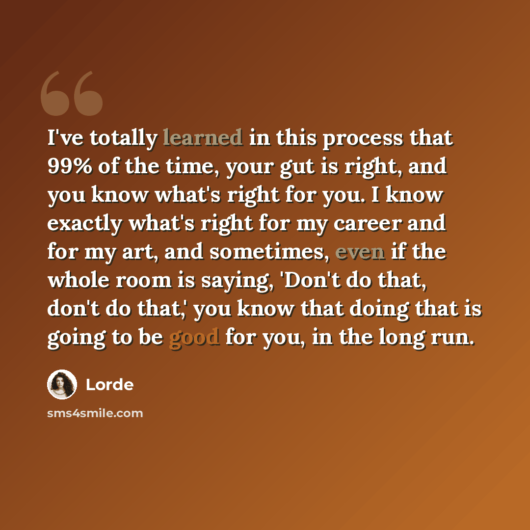 “I've totally learned in this process that 99% of the time, your gut is right, and you know what's right for you. I know exactly what's right for my career and for my art, and sometimes, even if the whole room is saying, 'Don't do that, don't do that,' you know that doing that is going to be good…” quote by Lorde