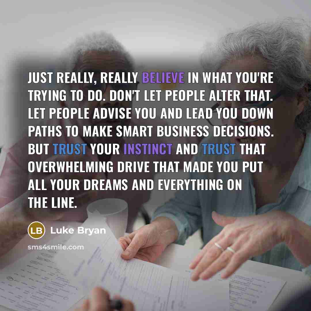 “Just really, really believe in what you're trying to do. Don't let people alter that. Let people advise you and lead you down paths to make smart business decisions. But trust your instinct and trust that overwhelming drive that made you put all your dreams and everything on the line.” quote by Luke Bryan