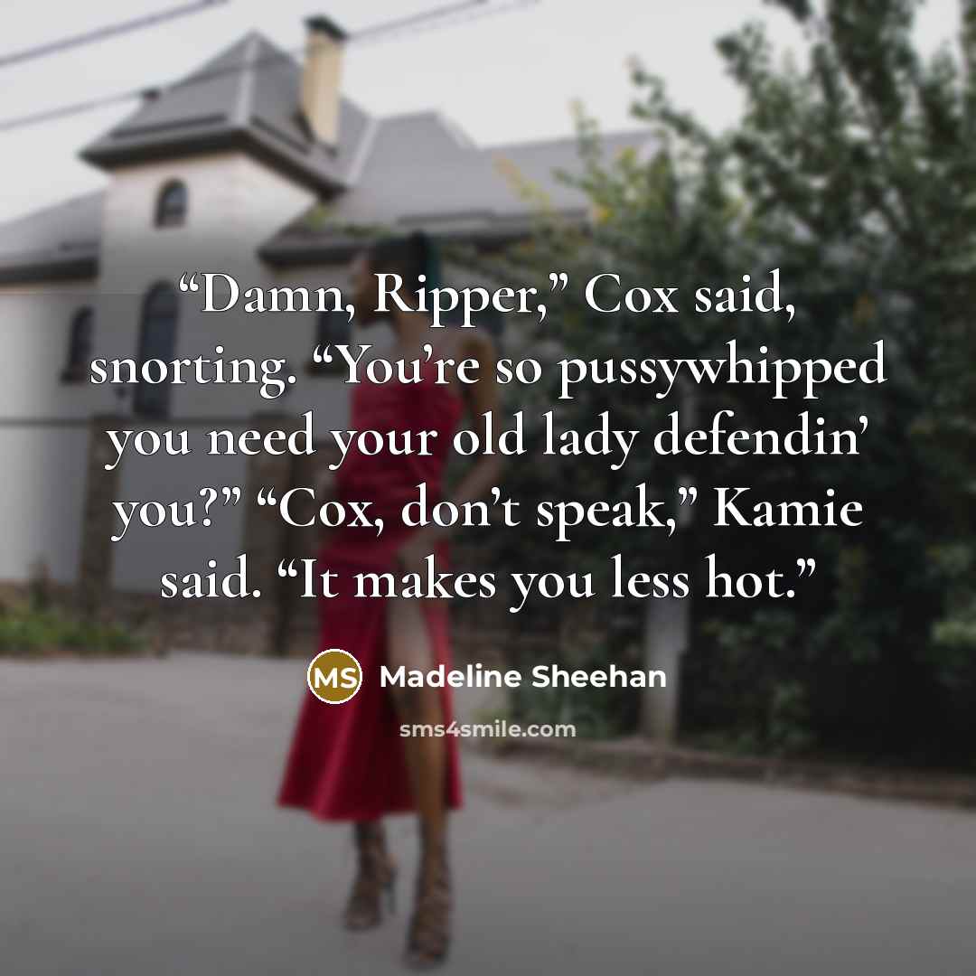 “Damn, Ripper,” Cox said, snorting. “You’re so pussywhipped you need your old lady defendin’ you?” “Cox, don’t speak,” Kamie said. “It makes you less hot.” quote by Madeline Sheehan