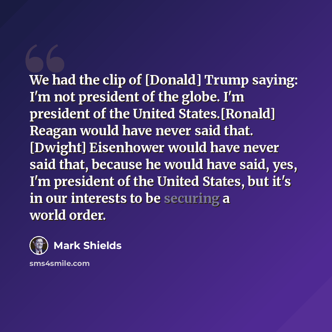 “We had the clip of [Donald] Trump saying: I'm not president of the globe. I'm president of the United States.[Ronald] Reagan would have never said that. [Dwight] Eisenhower would have never said that, because he would have said, yes, I'm president of the United States, but it's in our interests to…” quote by Mark Shields