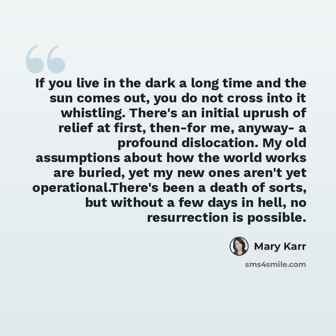 “If you live in the dark a long time and the sun comes out, you do not cross into it whistling. There's an initial uprush of relief at first, then-for me, anyway- a profound dislocation. My old assumptions about how the world works are buried, yet my new ones aren't yet operational.There's been a…” quote by Mary Karr