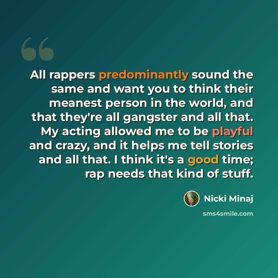 “All rappers predominantly sound the same and want you to think their meanest person in the world, and that they're all gangster and all that. My acting allowed me to be playful and crazy, and it helps me tell stories and all that. I think it's a good time; rap needs that kind of stuff.” quote by Nicki Minaj