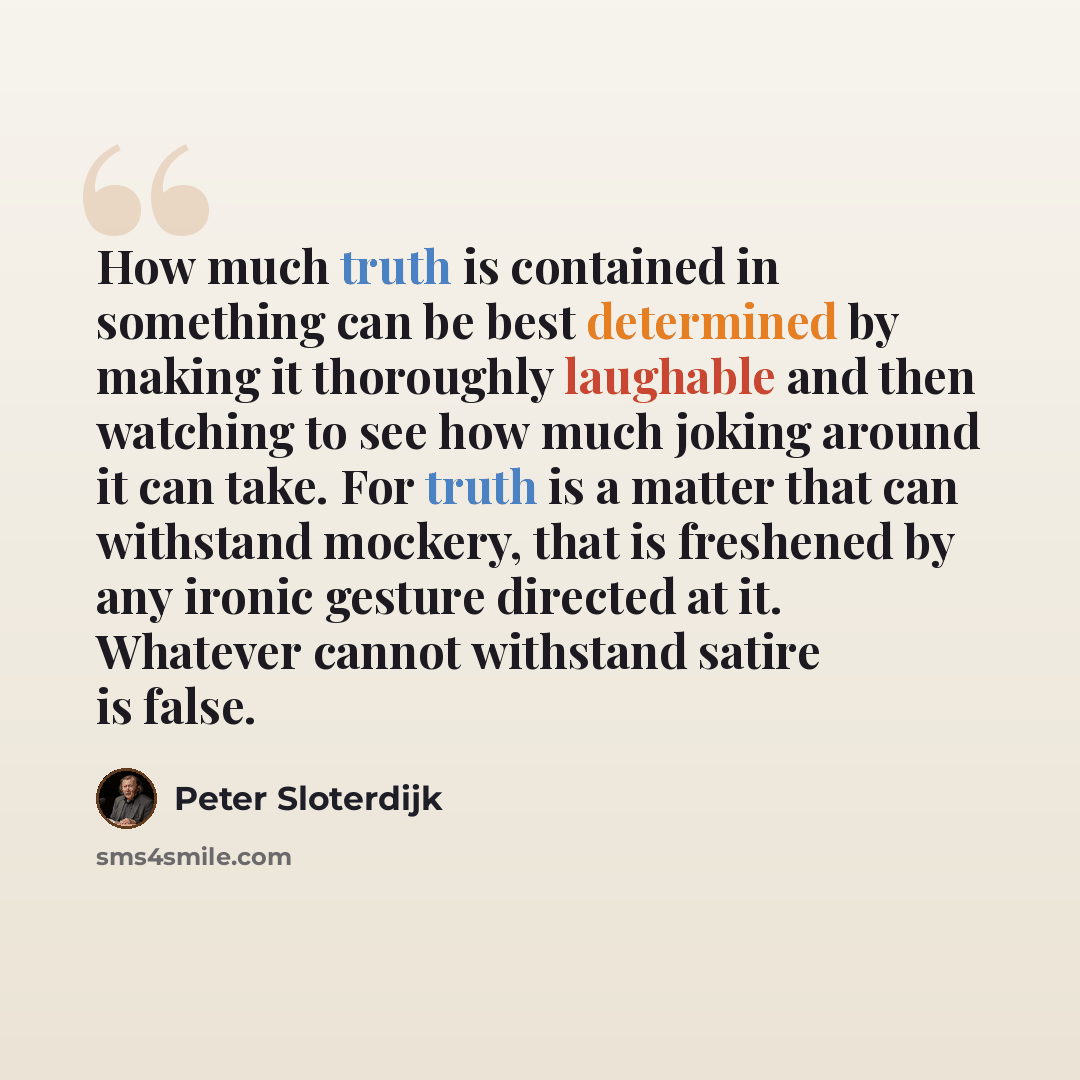 “How much truth is contained in something can be best determined by making it thoroughly laughable and then watching to see how much joking around it can take. For truth is a matter that can withstand mockery, that is freshened by any ironic gesture directed at it. Whatever cannot withstand satire…” quote by Peter Sloterdijk
