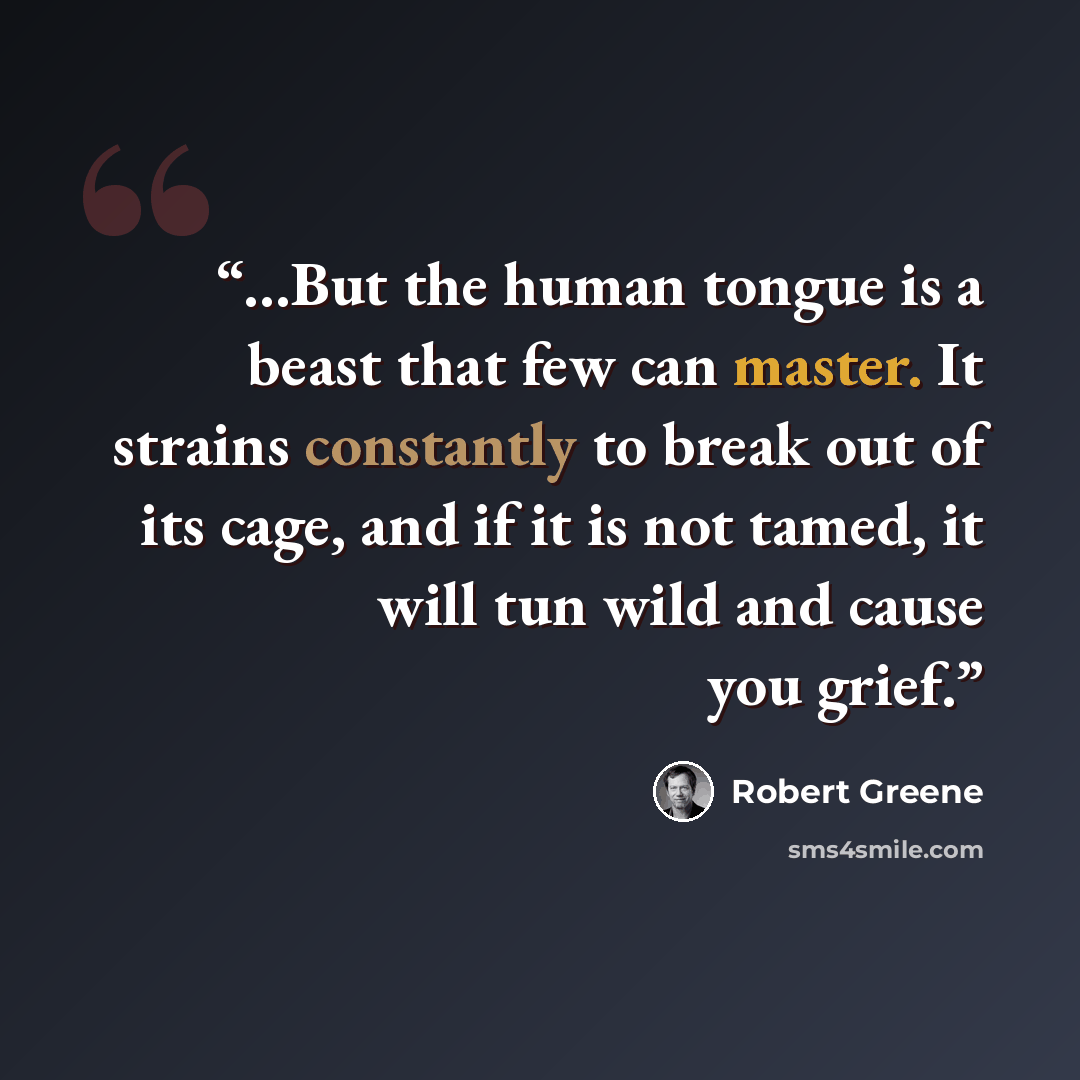 “...But the human tongue is a beast that few can master. It strains constantly to break out of its cage, and if it is not tamed, it will tun wild and cause you grief.” quote by Robert Greene