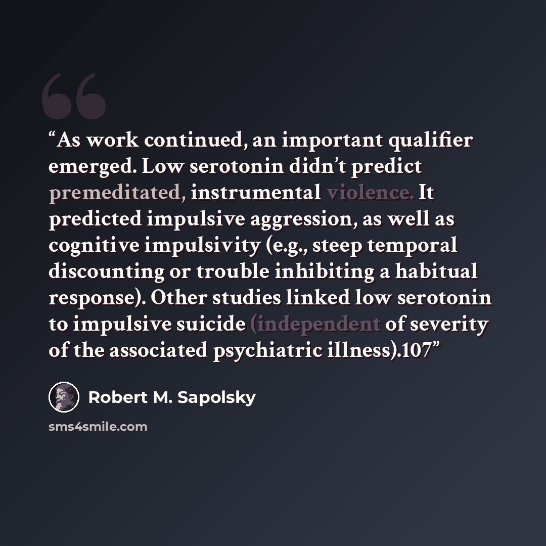 “As work continued, an important qualifier emerged. Low serotonin didn’t predict premeditated, instrumental violence. It predicted impulsive aggression, as well as cognitive impulsivity (e.g., steep temporal discounting or trouble inhibiting a habitual response). Other studies linked low serotonin…” quote by Robert M. Sapolsky