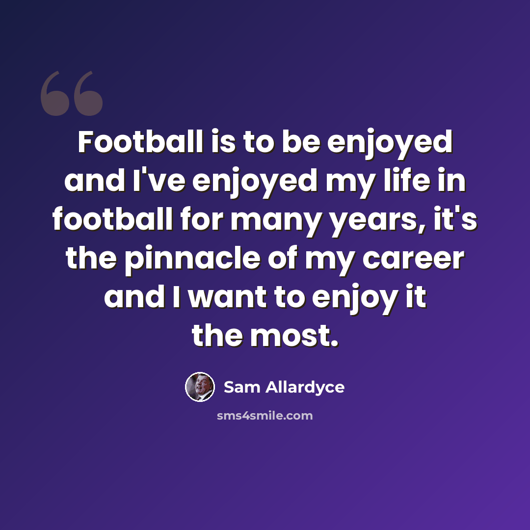 “Football is to be enjoyed and I've enjoyed my life in football for many years, it's the pinnacle of my career and I want to enjoy it the most.” quote by Sam Allardyce