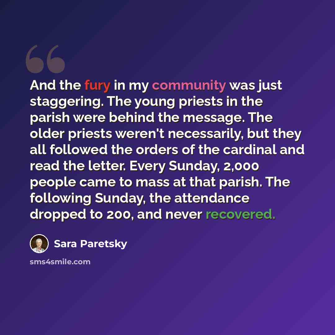 “And the fury in my community was just staggering. The young priests in the parish were behind the message. The older priests weren't necessarily, but they all followed the orders of the cardinal and read the letter. Every Sunday, 2,000 people came to mass at that parish. The following Sunday, the…” quote by Sara Paretsky