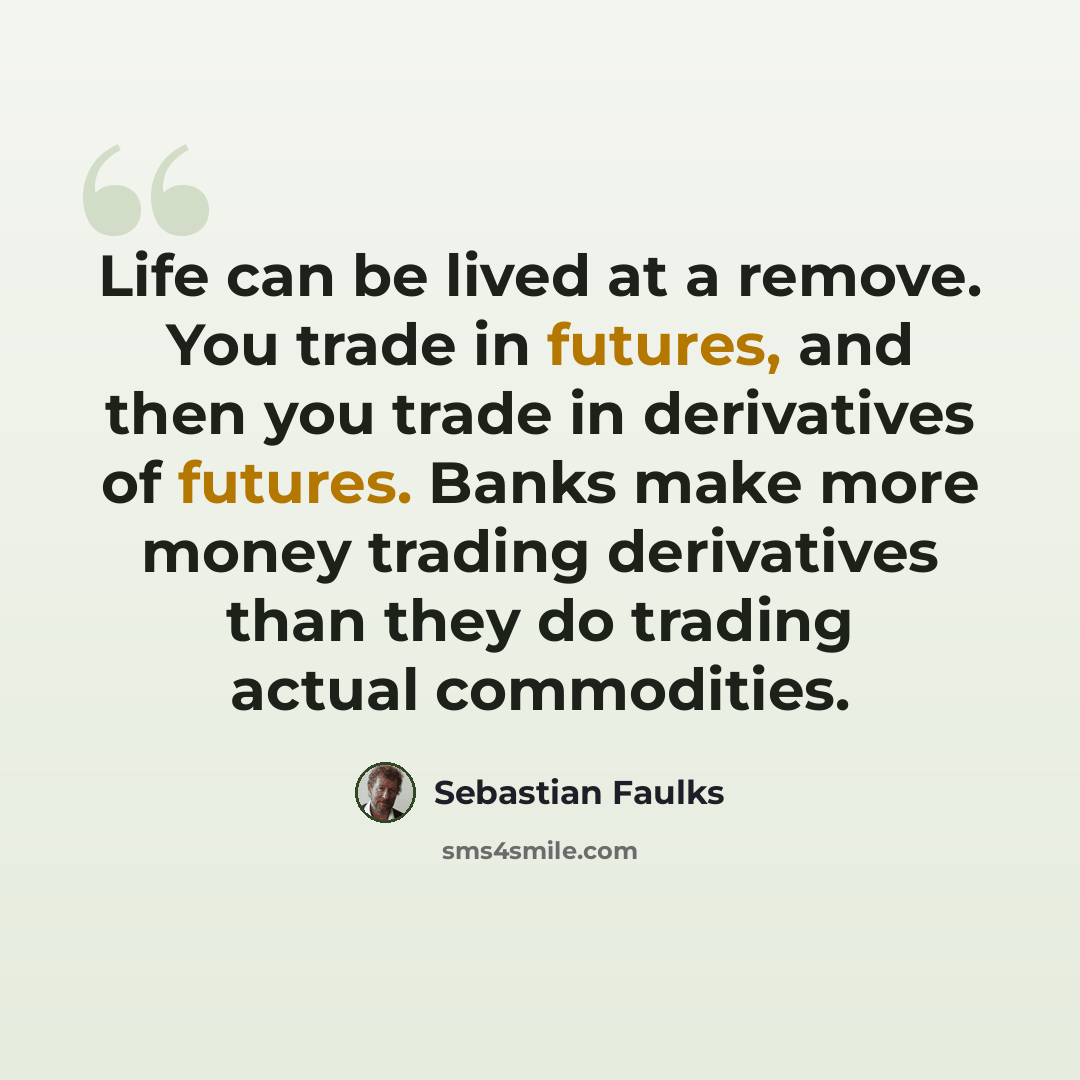 “Life can be lived at a remove. You trade in futures, and then you trade in derivatives of futures. Banks make more money trading derivatives than they do trading actual commodities.” quote by Sebastian Faulks