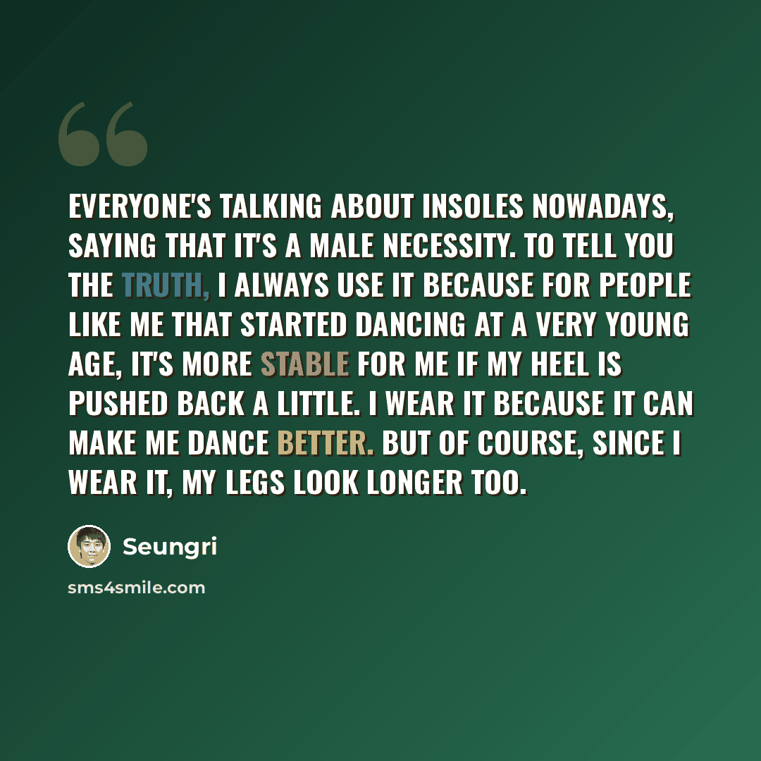 “Everyone's talking about insoles nowadays, saying that it's a male necessity. To tell you the truth, I always use it because for people like me that started dancing at a very young age, it's more stable for me if my heel is pushed back a little. I wear it because it can make me dance better. But…” quote by Seungri