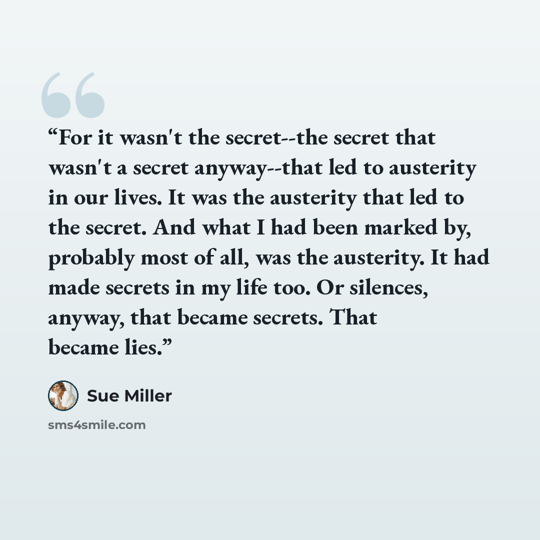 “For it wasn't the secret--the secret that wasn't a secret anyway--that led to austerity in our lives. It was the austerity that led to the secret. And what I had been marked by, probably most of all, was the austerity. It had made secrets in my life too. Or silences, anyway, that became secrets…” quote by Sue Miller