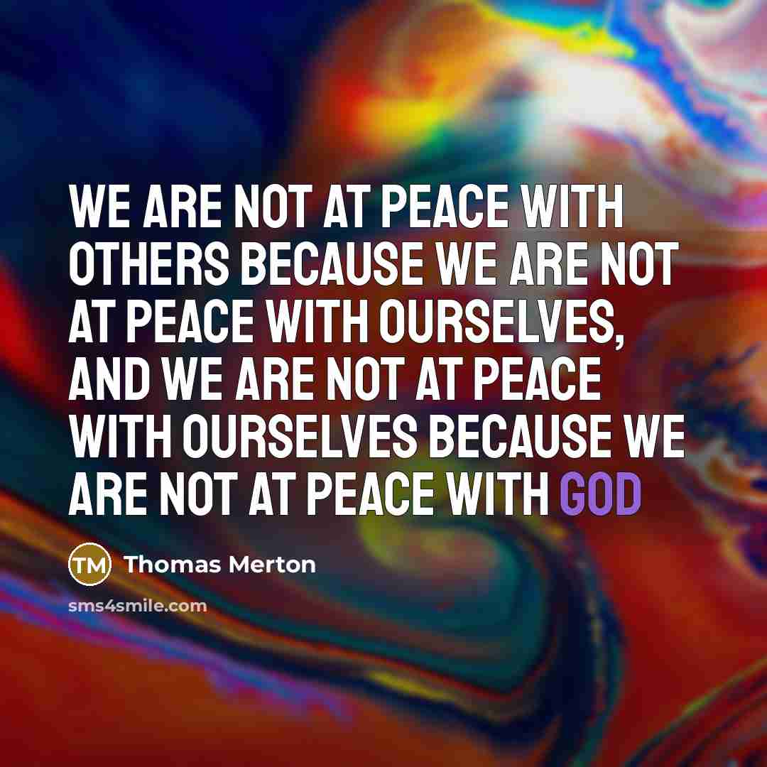 “We are not at peace with others because we are not at peace with ourselves, and we are not at peace with ourselves because we are not at peace with God” quote by Thomas Merton