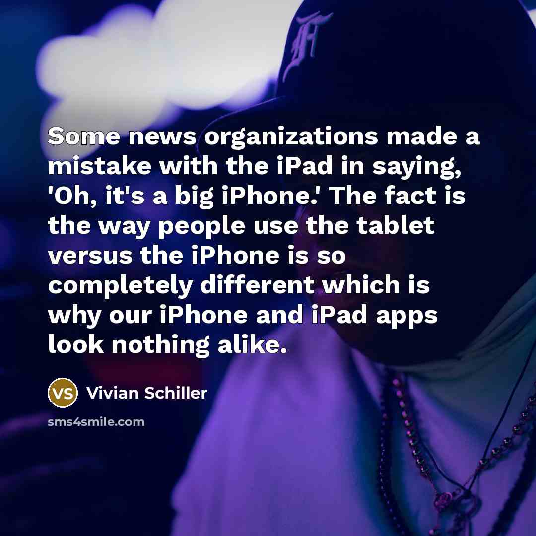“Some news organizations made a mistake with the iPad in saying, 'Oh, it's a big iPhone.' The fact is the way people use the tablet versus the iPhone is so completely different which is why our iPhone and iPad apps look nothing alike.” quote by Vivian Schiller