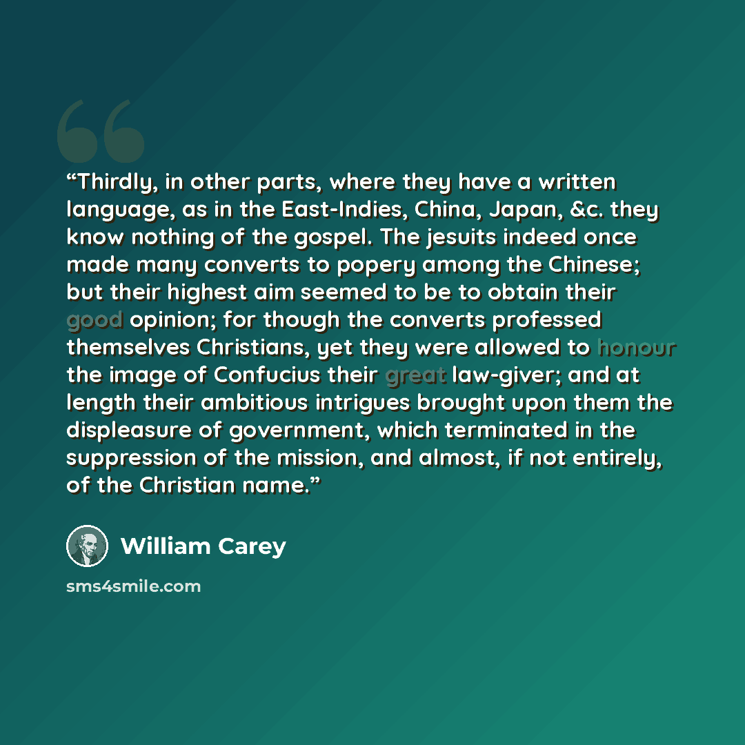 “Thirdly, in other parts, where they have a written language, as in the East-Indies, China, Japan, &c. they know nothing of the gospel. The jesuits indeed once made many converts to popery among the Chinese; but their highest aim seemed to be to obtain their good opinion; for though the converts…” quote by William Carey