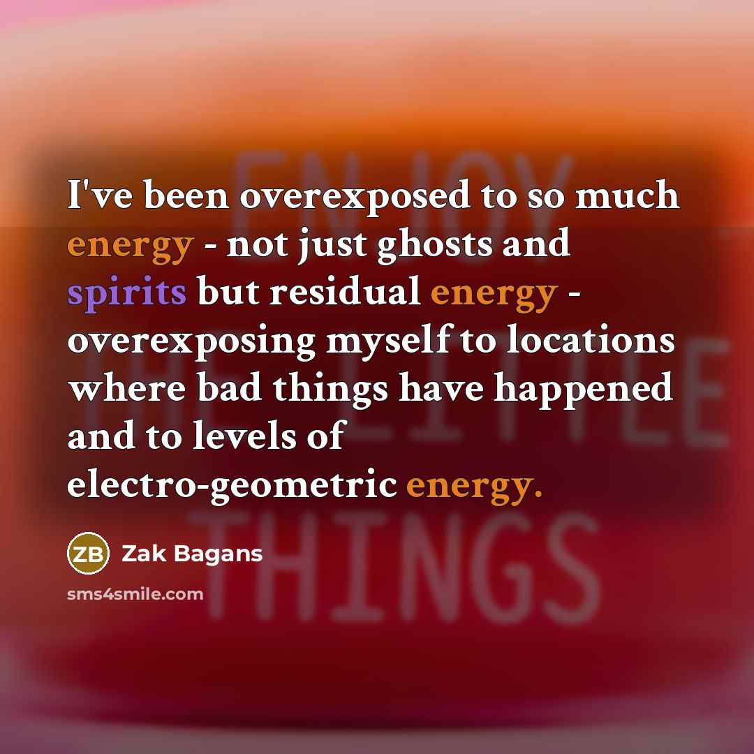 “I've been overexposed to so much energy - not just ghosts and spirits but residual energy - overexposing myself to locations where bad things have happened and to levels of electro-geometric energy.” quote by Zak Bagans