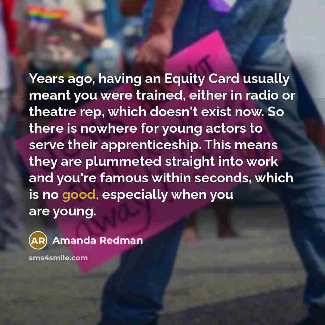 “Years ago, having an Equity Card usually meant you were trained, either in radio or theatre rep, which doesn't exist now. So there is nowhere for young actors to serve their apprenticeship. This means they are plummeted straight into work and you're famous within seconds, which is no good…” quote by Amanda Redman