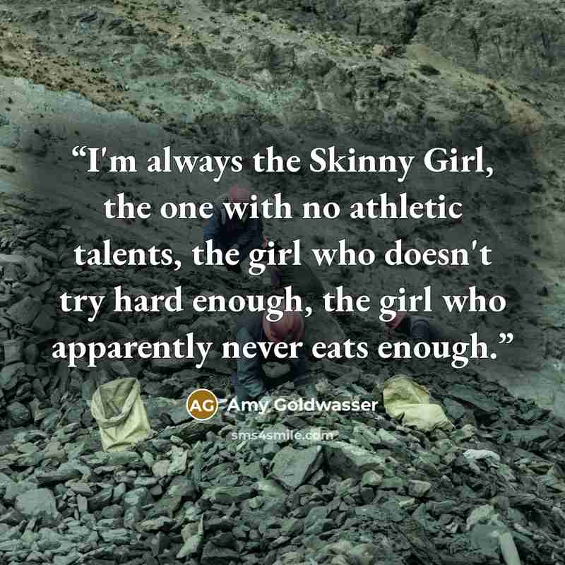 “I'm always the Skinny Girl, the one with no athletic talents, the girl who doesn't try hard enough, the girl who apparently never eats enough.” quote by Amy Goldwasser