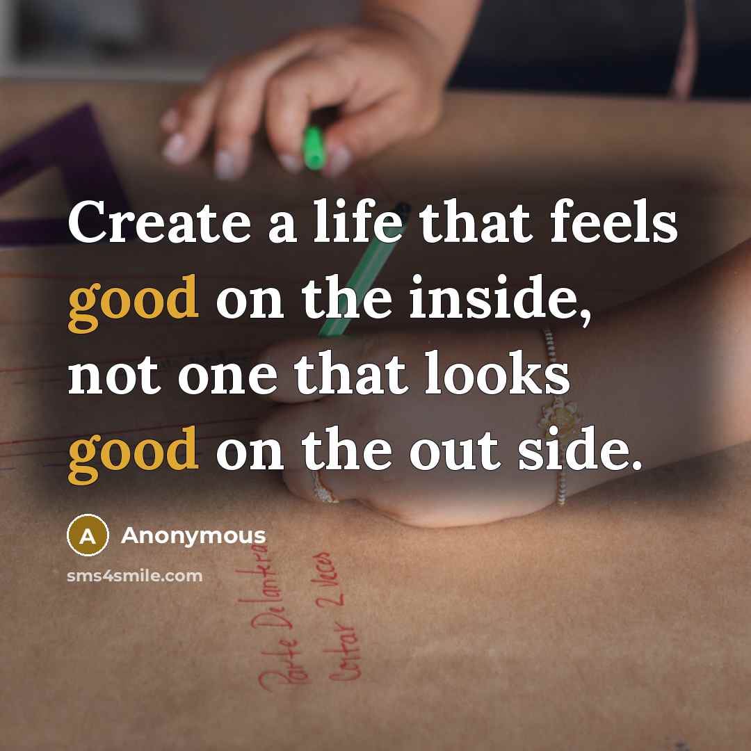 “Create a life that feels good on the inside, not one that looks good on the out side.” quote by Anonymous