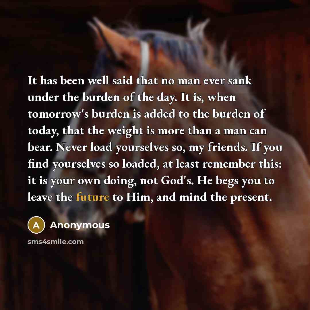 “It has been well said that no man ever sank under the burden of the day. It is, when tomorrow's burden is added to the burden of today, that the weight is more than a man can bear. Never load yourselves so, my friends. If you find yourselves so loaded, at least remember this: it is your own doing…” quote by Anonymous
