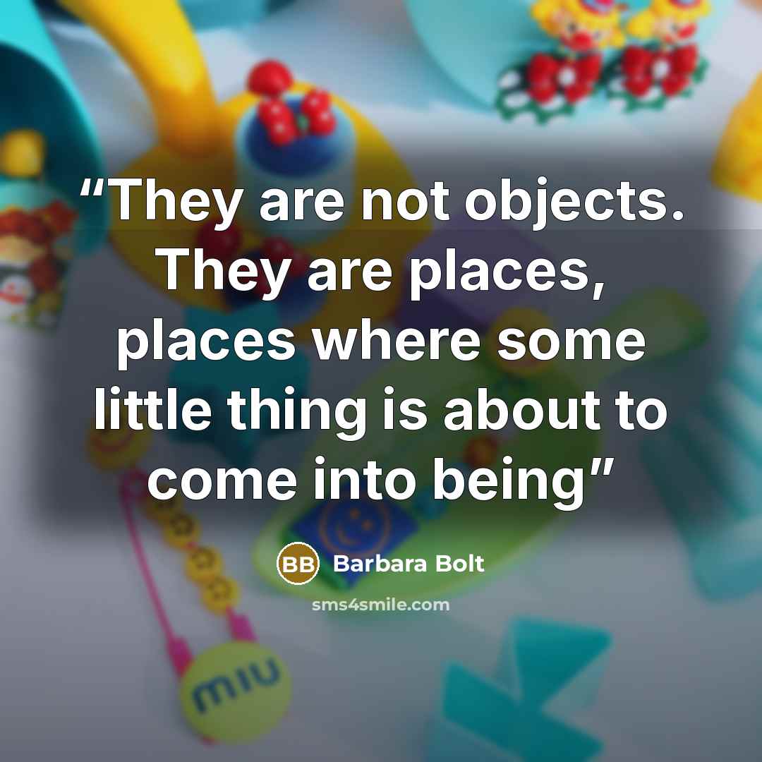 “They are not objects. They are places, places where some little thing is about to come into being” quote by Barbara Bolt