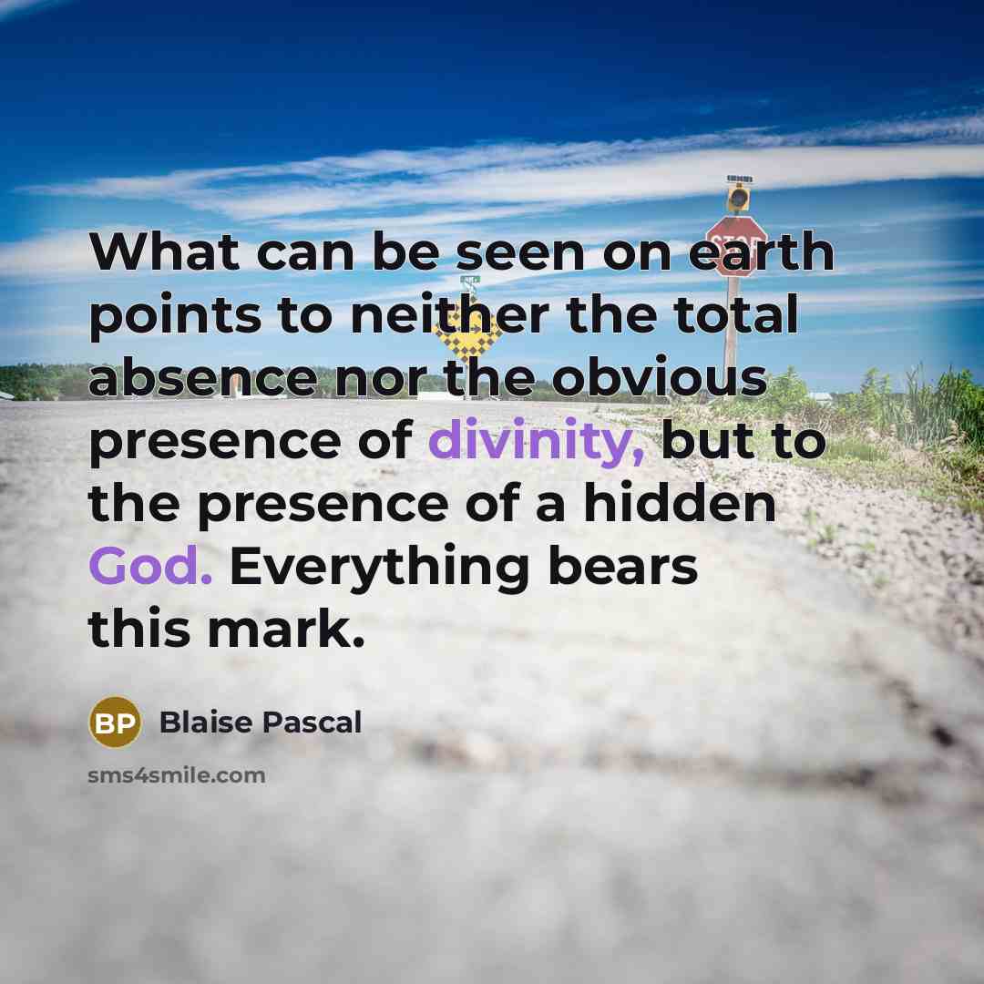 “What can be seen on earth points to neither the total absence nor the obvious presence of divinity, but to the presence of a hidden God. Everything bears this mark.” quote by Blaise Pascal