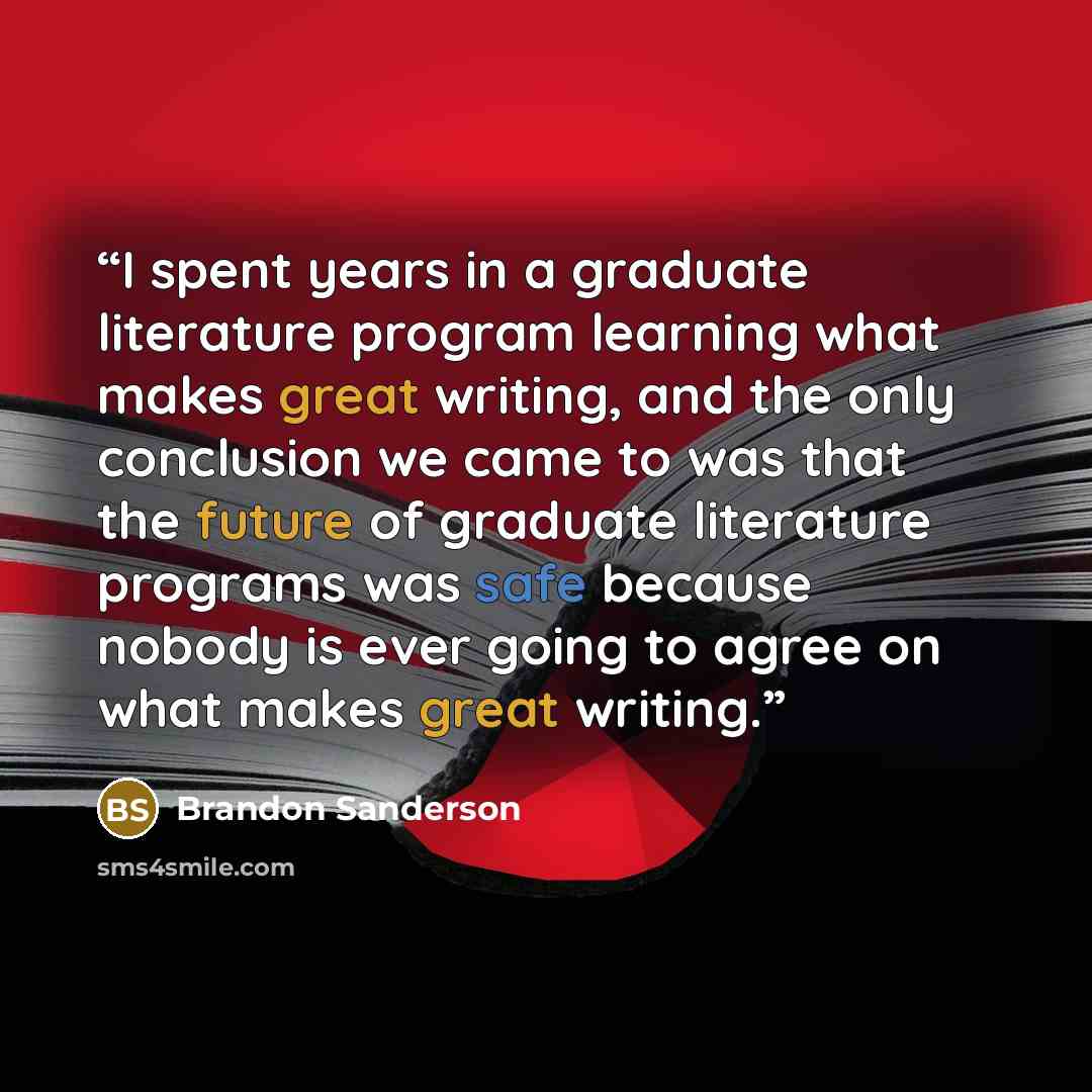 “I spent years in a graduate literature program learning what makes great writing, and the only conclusion we came to was that the future of graduate literature programs was safe because nobody is ever going to agree on what makes great writing.” quote by Brandon Sanderson